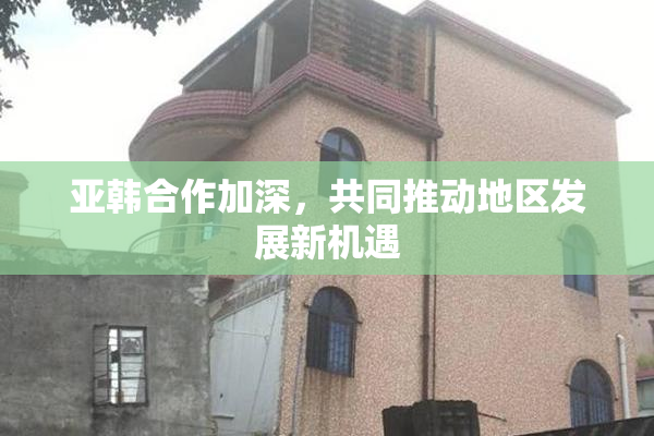 亚韩合作加深，共同推动地区发展新机遇
