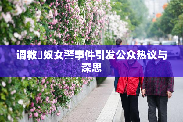 调教婬奴女警事件引发公众热议与深思