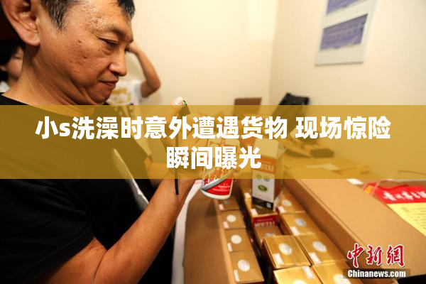 小s洗澡时意外遭遇货物 现场惊险瞬间曝光