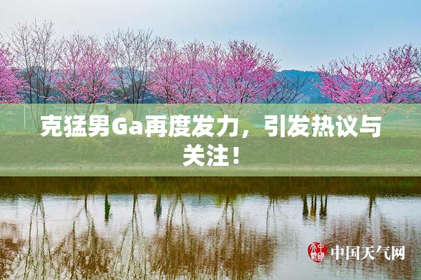 克猛男Ga再度发力，引发热议与关注！