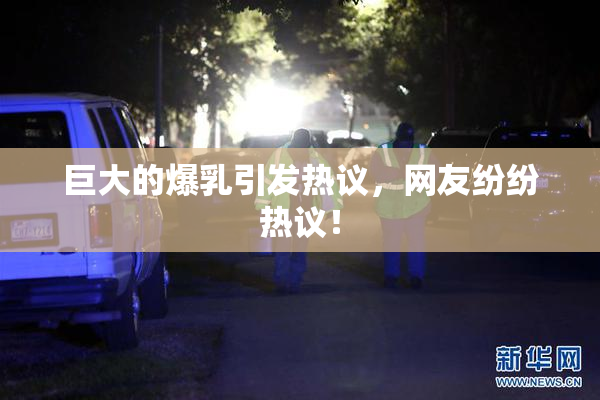 巨大的爆乳引发热议，网友纷纷热议！