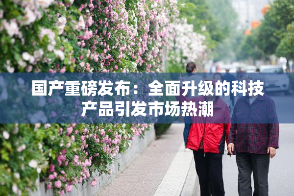 国产重磅发布：全面升级的科技产品引发市场热潮