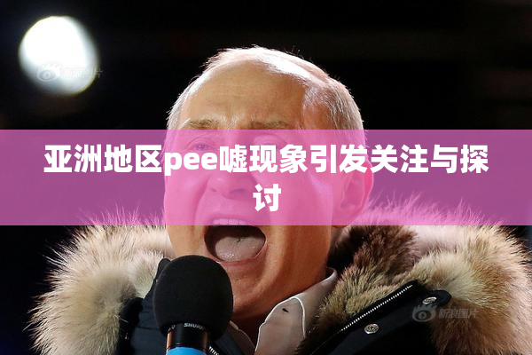 亚洲地区pee嘘现象引发关注与探讨