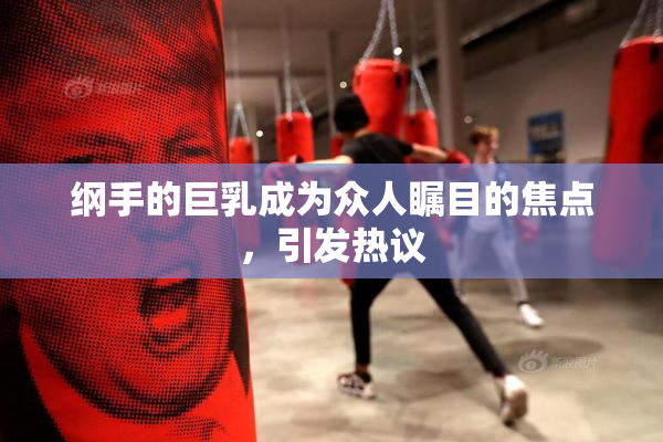 纲手的巨乳成为众人瞩目的焦点，引发热议
