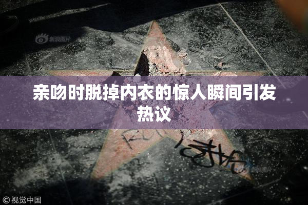 亲吻时脱掉内衣的惊人瞬间引发热议