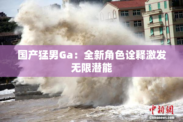 国产猛男Ga：全新角色诠释激发无限潜能