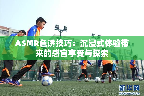 ASMR色诱技巧：沉浸式体验带来的感官享受与探索