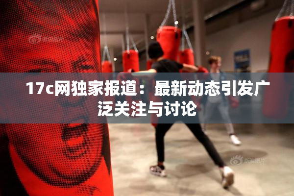 17c网独家报道：最新动态引发广泛关注与讨论