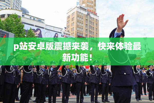 p站安卓版震撼来袭，快来体验最新功能！