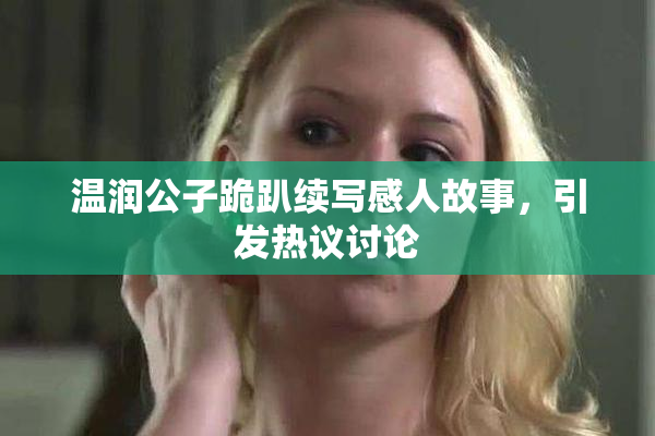 温润公子跪趴续写感人故事，引发热议讨论