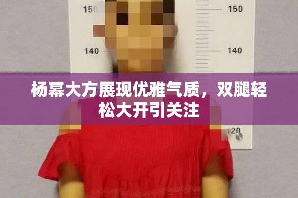 杨幂大方展现优雅气质，双腿轻松大开引关注