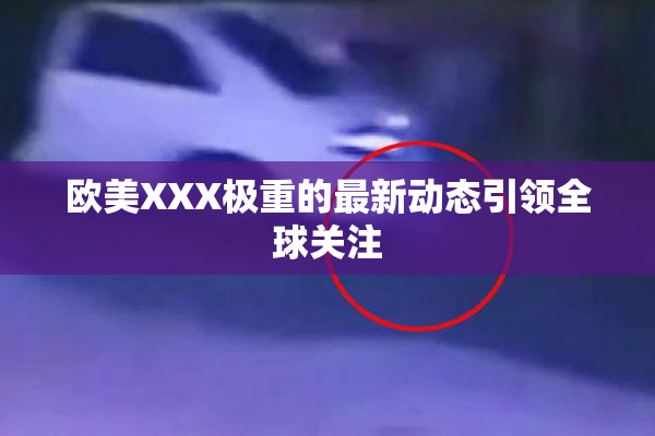 欧美XXX极重的最新动态引领全球关注