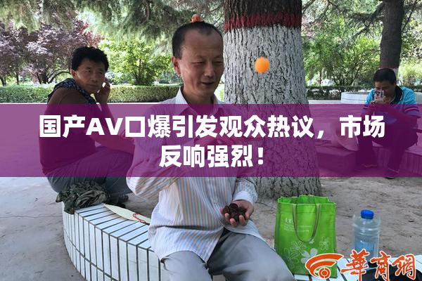 国产AV口爆引发观众热议，市场反响强烈！