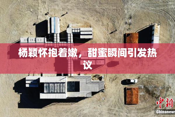 杨颖怀抱着嫩，甜蜜瞬间引发热议
