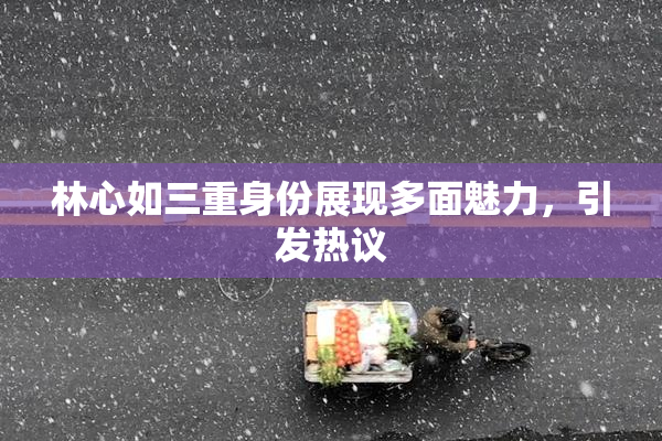 林心如三重身份展现多面魅力，引发热议