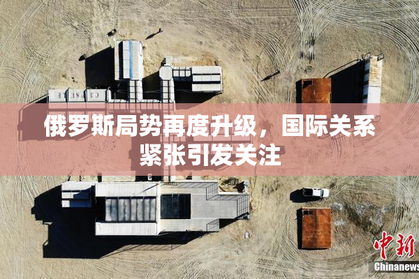 俄罗斯局势再度升级，国际关系紧张引发关注