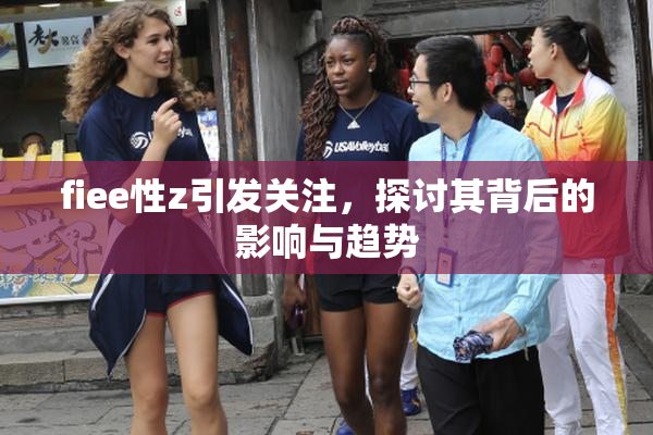 fiee性z引发关注，探讨其背后的影响与趋势