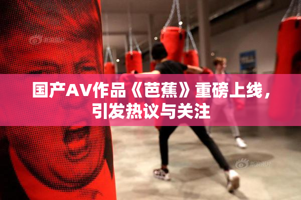 国产AV作品《芭蕉》重磅上线，引发热议与关注