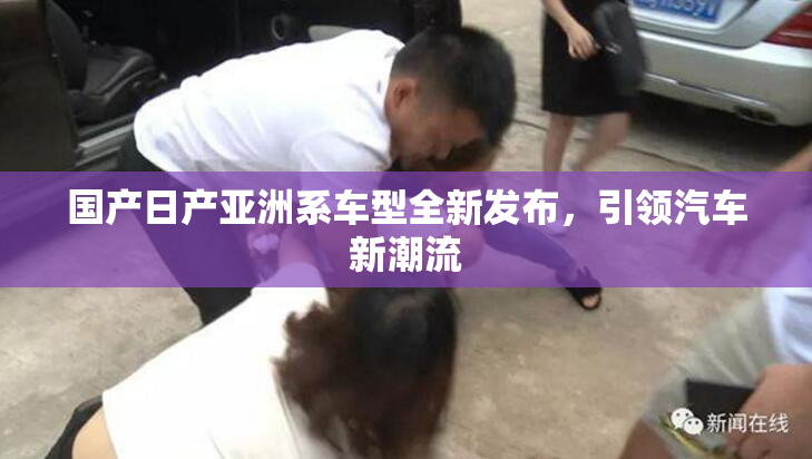 国产日产亚洲系车型全新发布，引领汽车新潮流