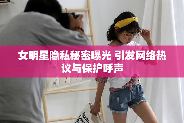 女明星隐私秘密曝光 引发网络热议与保护呼声