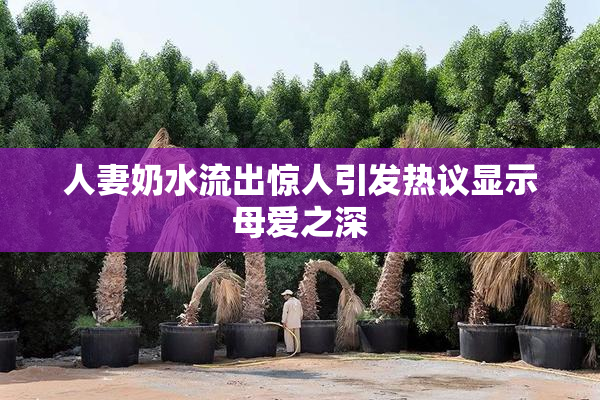 人妻奶水流出惊人引发热议显示母爱之深