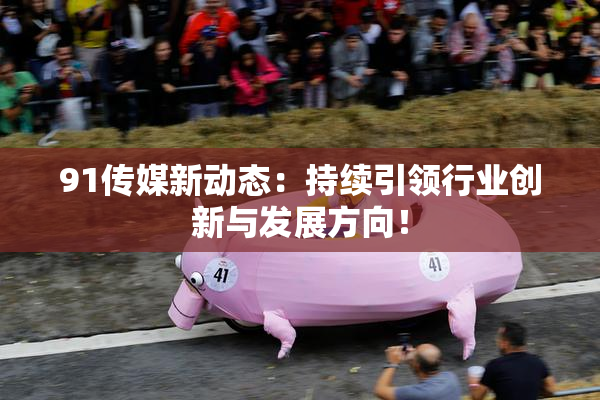 91传媒新动态：持续引领行业创新与发展方向！