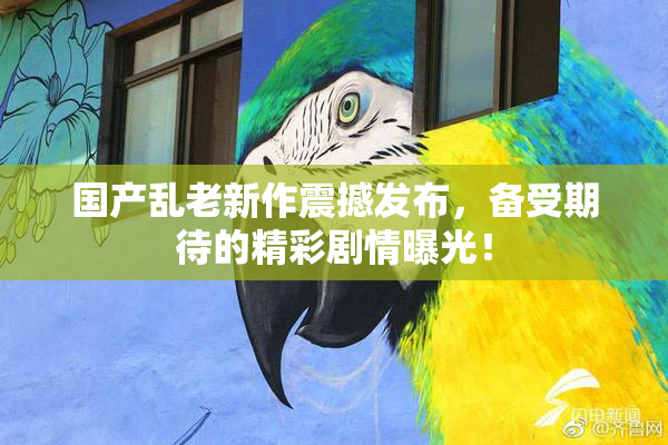 国产乱老新作震撼发布，备受期待的精彩剧情曝光！