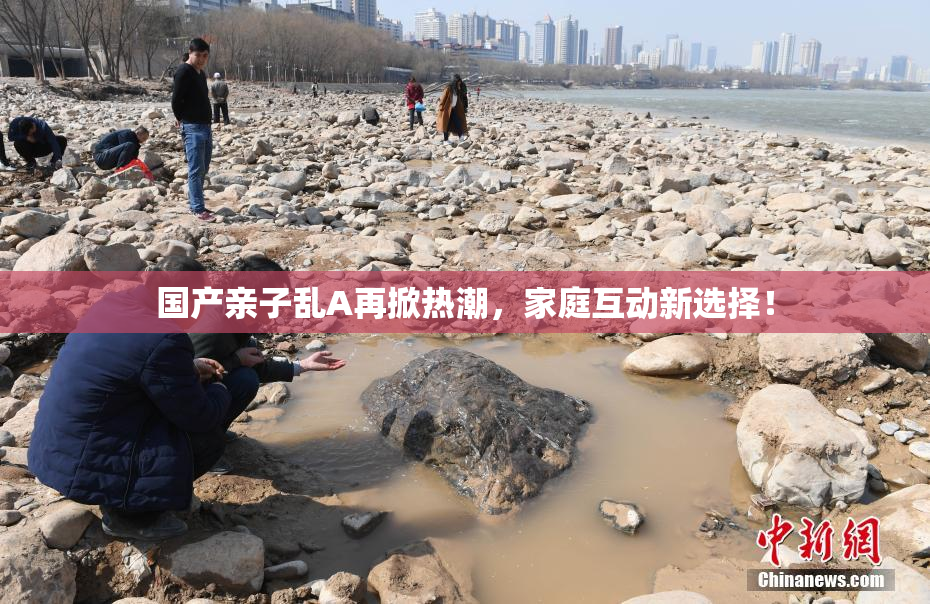 国产亲子乱A再掀热潮，家庭互动新选择！