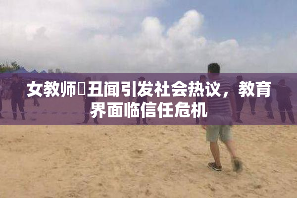 女教师婬丑闻引发社会热议，教育界面临信任危机