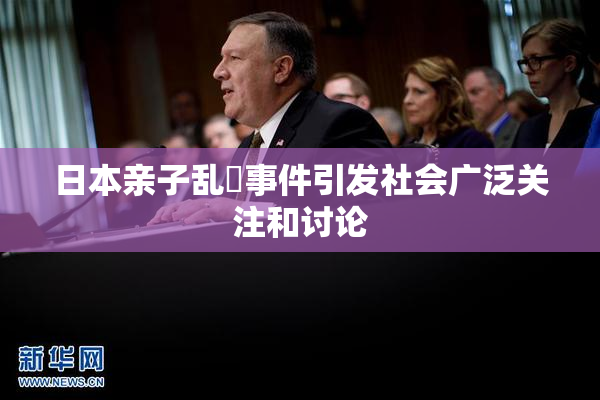 日本亲子乱婬事件引发社会广泛关注和讨论