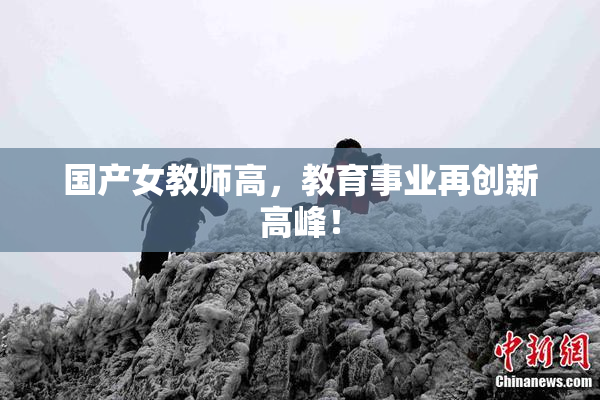 国产女教师高，教育事业再创新高峰！