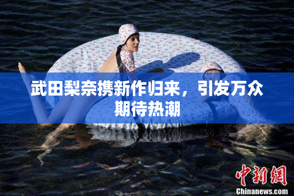 武田梨奈携新作归来，引发万众期待热潮