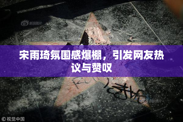 宋雨琦氛围感爆棚，引发网友热议与赞叹