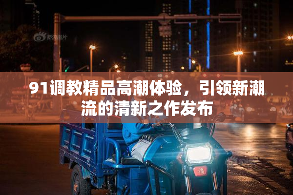 91调教精品高潮体验，引领新潮流的清新之作发布