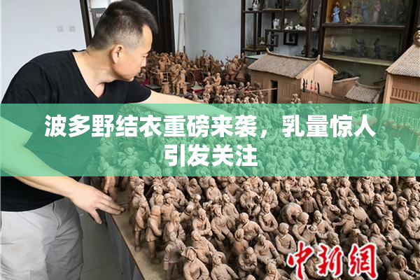 波多野结衣重磅来袭，乳量惊人引发关注