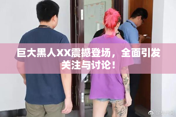 巨大黑人XX震撼登场，全面引发关注与讨论！