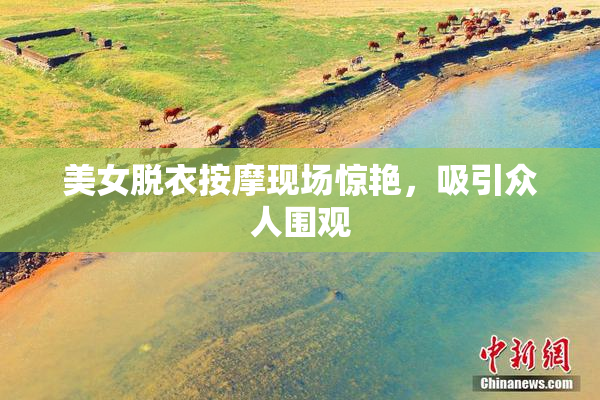 美女脱衣按摩现场惊艳，吸引众人围观