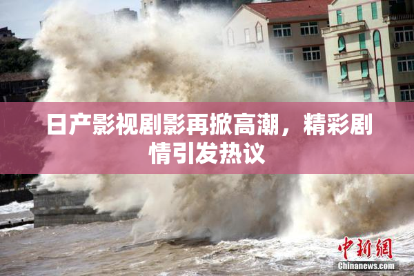 日产影视剧影再掀高潮，精彩剧情引发热议