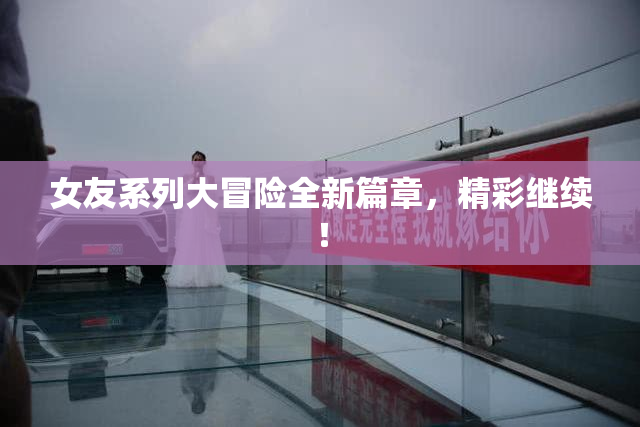 女友系列大冒险全新篇章，精彩继续！