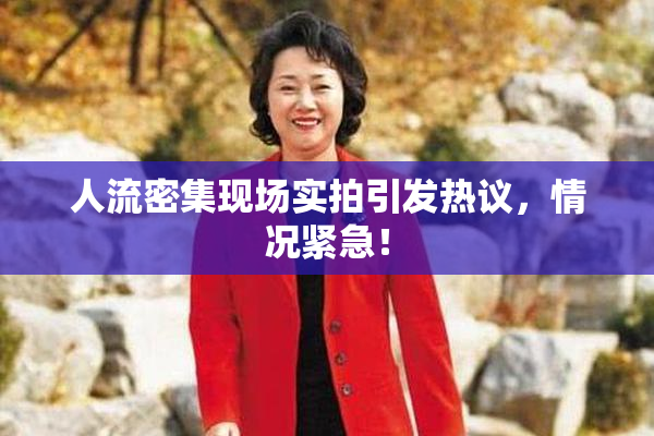 人流密集现场实拍引发热议，情况紧急！