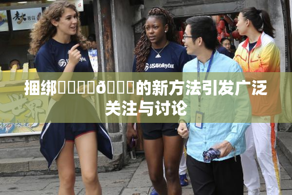 捆绑❌‌❌‌🔞的新方法引发广泛关注与讨论
