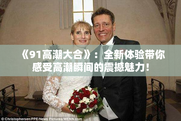 《91高潮大合》：全新体验带你感受高潮瞬间的震撼魅力！