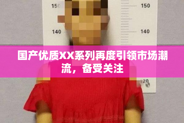 国产优质XX系列再度引领市场潮流，备受关注
