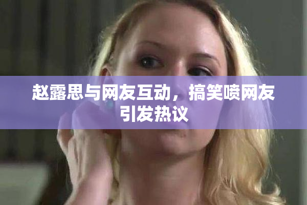 赵露思与网友互动，搞笑喷网友引发热议