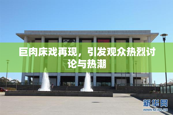 巨肉床戏再现，引发观众热烈讨论与热潮