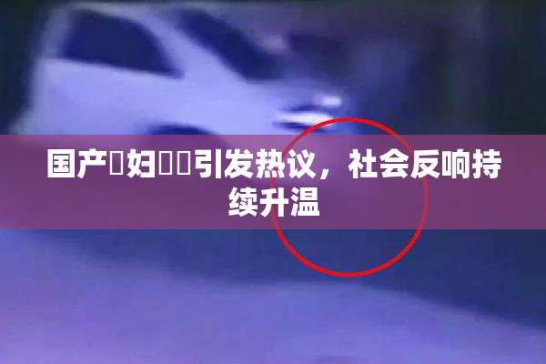 国产婬妇❌‌引发热议，社会反响持续升温