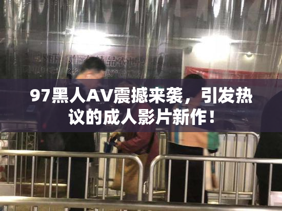 97黑人AV震撼来袭，引发热议的成人影片新作！