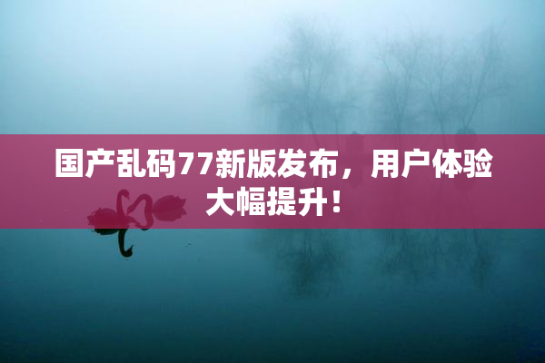 国产乱码77新版发布，用户体验大幅提升！