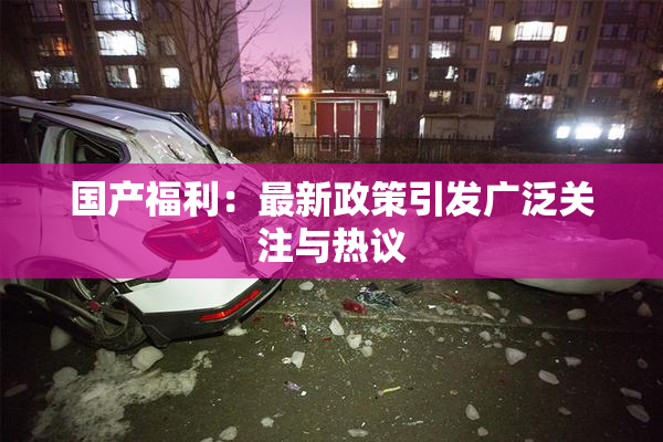 国产福利：最新政策引发广泛关注与热议