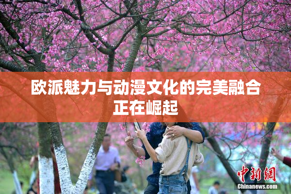 欧派魅力与动漫文化的完美融合正在崛起